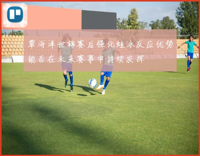 覃海洋世锦赛后强化蛙泳反应优势能否在未来赛事中持续发挥