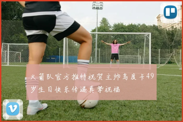 火箭队官方推特祝贺主帅乌度卡49岁生日快乐传递真挚祝福