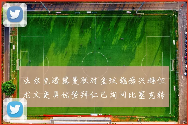 法尔克透露曼联对金玟哉感兴趣但尤文更具优势拜仁已询问比塞克转会情况