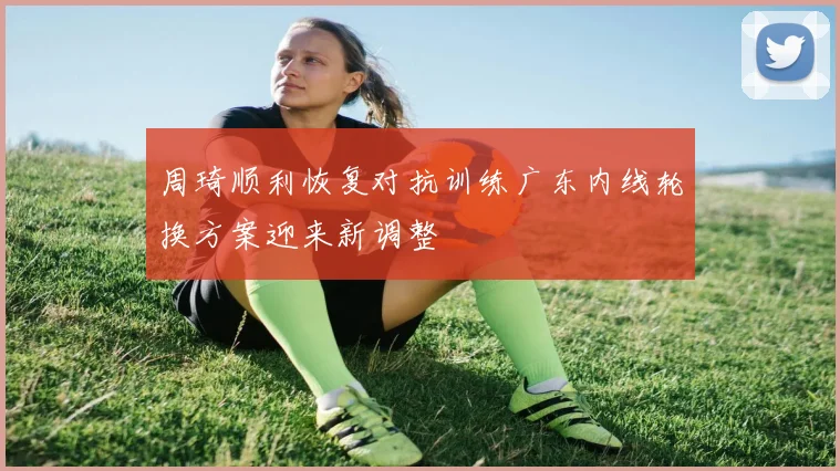 周琦顺利恢复对抗训练广东内线轮换方案迎来新调整