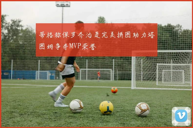 蒂格称保罗乔治是完美拼图助力塔图姆争夺MVP荣誉