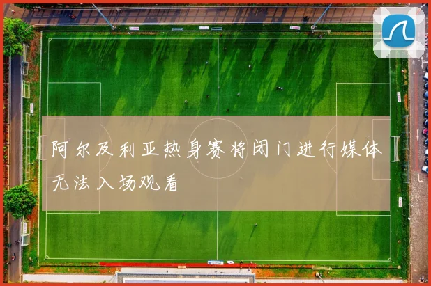 阿尔及利亚热身赛将闭门进行媒体无法入场观看