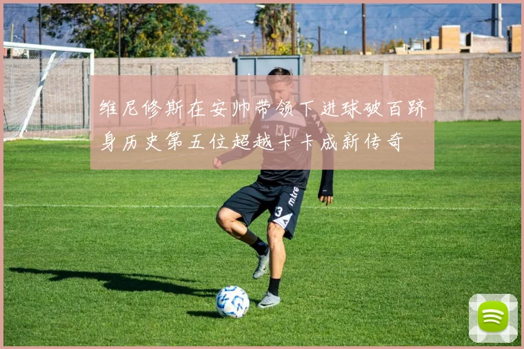 维尼修斯在安帅带领下进球破百跻身历史第五位超越卡卡成新传奇