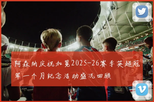 阿森纳庆祝加冕2025-26赛季英超冠军一个月纪念活动盛况回顾