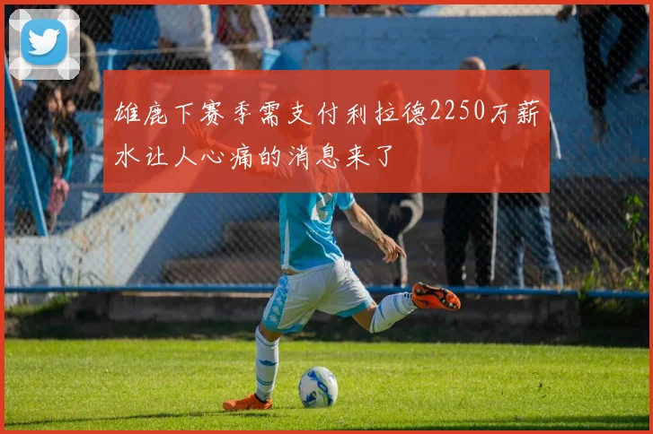 雄鹿下赛季需支付利拉德2250万薪水让人心痛的消息来了
