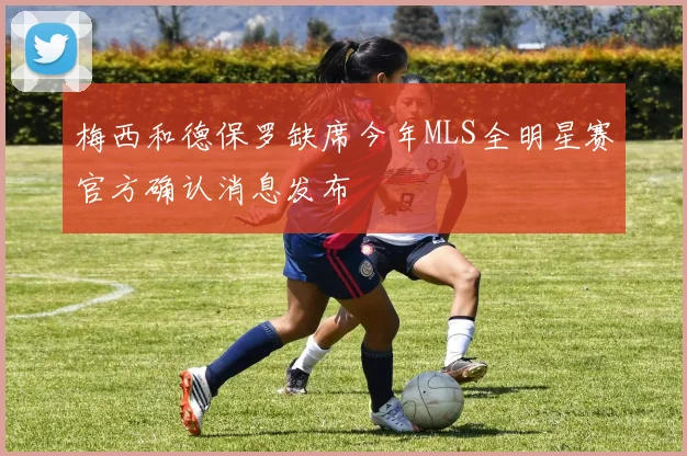 梅西和德保罗缺席今年MLS全明星赛官方确认消息发布