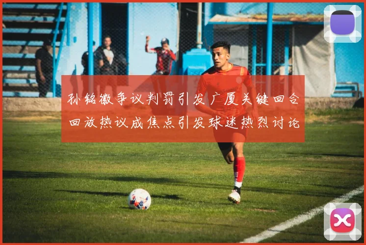 孙铭徽争议判罚引发广厦关键回合回放热议成焦点引发球迷热烈讨论