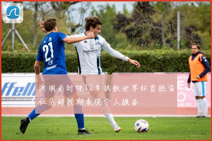 洪明甫时隔12年执教世界杯首胜黄仁范超预期表现令人振奋