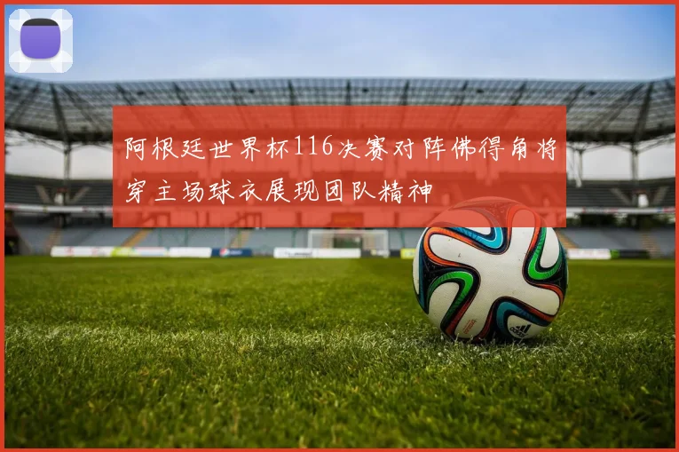 阿根廷世界杯116决赛对阵佛得角将穿主场球衣展现团队精神