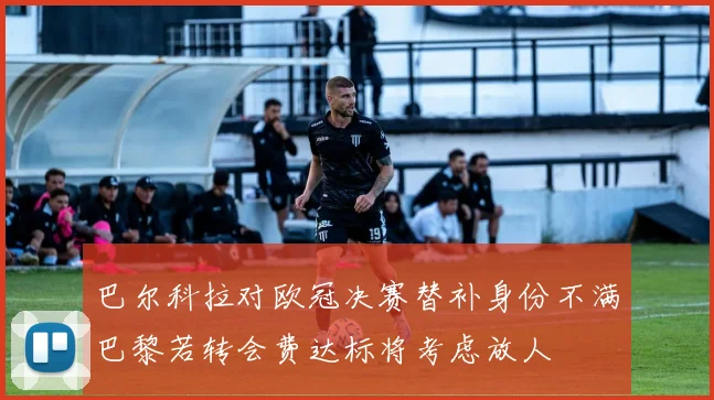 巴尔科拉对欧冠决赛替补身份不满巴黎若转会费达标将考虑放人