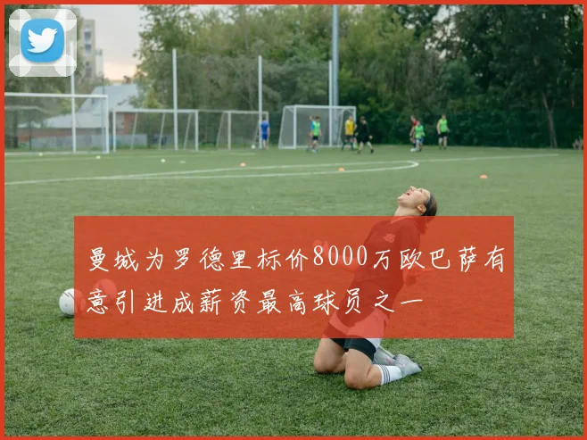曼城为罗德里标价8000万欧巴萨有意引进成薪资最高球员之一
