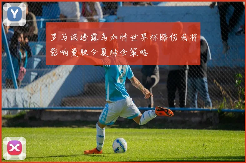 罗马诺透露乌加特世界杯膝伤或将影响曼联今夏转会策略