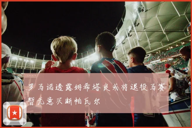罗马诺透露姆希塔良或将退役马赛暂无意买断帕瓦尔