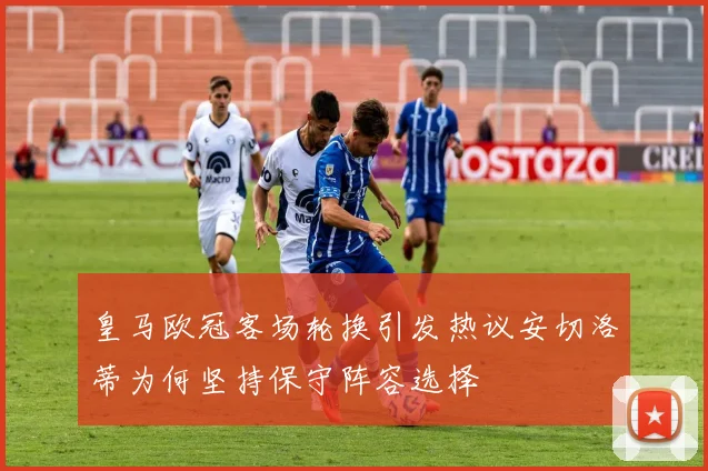 皇马欧冠客场轮换引发热议安切洛蒂为何坚持保守阵容选择