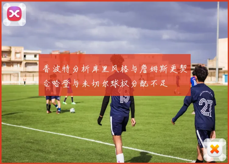 香波特分析库里风格与詹姆斯更契合哈登与米切尔球权分配不足